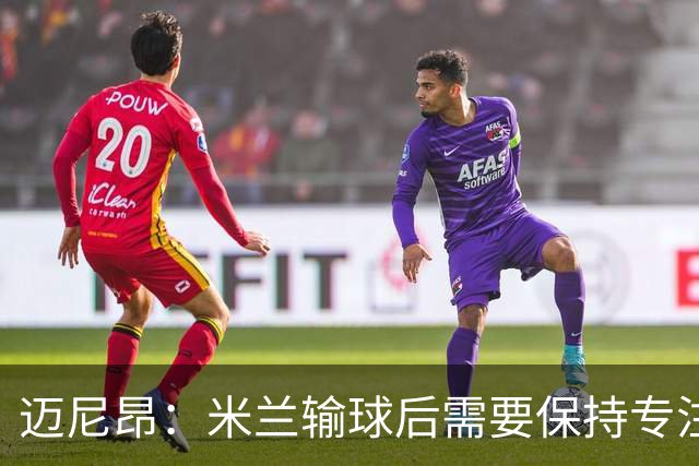 迈尼昂:米兰输球后需要保持专注和冷静,当下要避免火上浇油